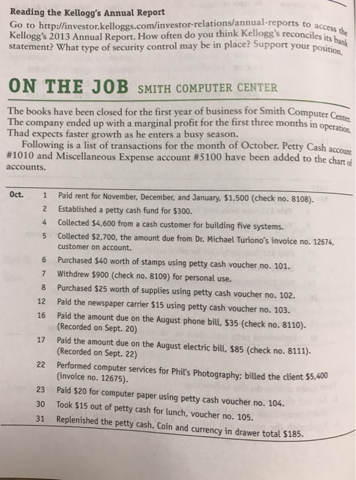 Reading the Kelloggs Annual Report o to http://investor.kelloggs.com/investor-relations/an Kelloggs 2013 Annual Report. How often do you think Kelloggs reconclsthe tatement? What type of security control may be in place? Support your possbanlk ports to access les its ON THE JOB SMITH COMPUTER CENTER The books have been closed for the first year of business for Smith Compute The company ended up with a marginal profit for the first three months in Thad expects faster growth as he enters a busy season. r Center Following is a list of transactions for the month of October. Petty Cash acco #1010 and Miscellaneous Expense account #5100 have been added to the chart of accounts. Oct. 1 Paid rent for November, December, and January, $1.,500 (check no. 8108). Established a petty cash fund for $300. Collected $4,600 from a cash customer for building five systems. Collected $2,700, the amount due from Dr. Michael Turionos invoice no. 12674, customer on account Purchased $40 worth of stamps using petty cash voucher no. 101. Withdrew $900 (check no. 8109) for personal use. Purchased $25 worth of supplies using petty cash voucher no. 102. Paid the newspaper carrier $15 using petty cash voucher no. 103. Paid the amount due on the August phone bill, $35 (check no. 8110). (Recorded on Sept. 20) 2 4 5 6 7 8 12 16 17 Paid the amount due on the August electric bil, $85 (check no. 8111) (Recorded on Sept. 22) Performed computer services for Phits Photography; billed the dlient $5,400 (invoice no. 12675). 22 Paid $20 for computer paper using petty cash voucher no. 104. Took $15 out of petty cash for lunch, voucher no. 105. 23 30 81 Replenished the petty csh, Coin and curency in drawer total $185.