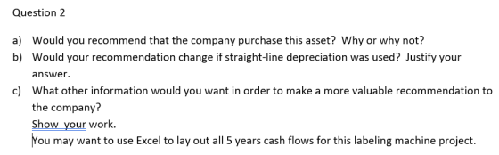 Question 2 a) Would you recommend that the company purchase this asset? Why or why not? b) Would your recommendation change i