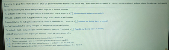 In a survey of a group of men, the heights in the 20-29 age group were normally distibuted, with a mean of 69 7 inches and a standard deviation of 3.0 inches. A study participant is randomly selected. Complete parts (a) through (d) below (a) Find the probability that a study participant has a height that is less than 66 inches The probability that the study participant selected at random is less than 66 inches tall is Roun to four decimal places as needed ) (b) Find the probability that a study participant has a height that is between 66 and 71 inches The probability that the study participant selected at random is between 66 and 71 inches tall is(Round to four decimal places as needed ) ) Find the probability that a study participant has a height that is more than 71 inches The probablity that the study participant selected at random is more than 71 inches tall is (d) Identify any unusual events. Explain your reasoning. Choose the correct answer below Round to four decimal places as needed) A. The event in part (a) is unusual because its probability is less than 0 05 O B. There are no unusual events because all the probabilities are greater than 0.0 O C. The events in parts (a) and (c) are unusual because its probabilities are less than 0 05 The events in parts (a). (b), and (c) are unusual because all of their probabilities are less than 0.05