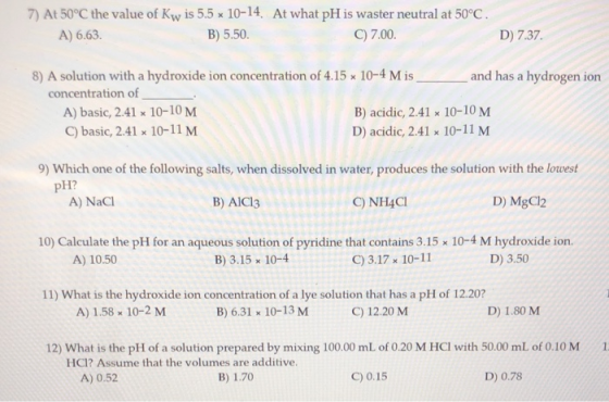 7) At 50°C the value of Kw is 5.5 x 10-14. At what pH is waster neutral at 50°C. A) 6.63. B) 5.50. C) 7.00 D) 7.37. 8) A solu