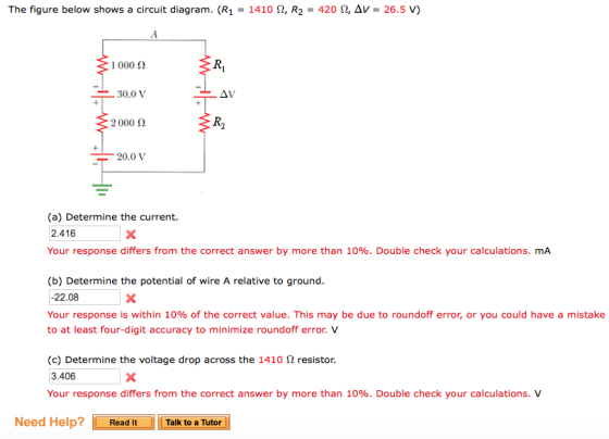 The figure below shows a circuit diagram. (R-1410 Ω, R2 420 Ω, Δν. 26.5 V) 1 000 2 30.0V 2000 Ω 20.0V (a) Determine the current. 2.416 Your response differs from the correct answer by more than 10%. Double check your calculations. mA (b) Determine the potential of wire A relative to ground -22.08 Your response is within 10% of the correct value. This may be due to roundoff error, or you could have a mistake to at least four-digit accuracy to minimize roundoff error. V (c) Determine the voltage drop across the 1410 Ω resistor. 3.406 Your response differs from the correct answer by more than 10%. Double check your calculations. V Need Help? Read it Tak to a Tuter