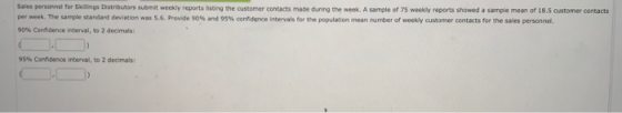 Sales personnel for Skillings Distributors submit weekly reports listing the customer contacts mace during the week. A sample of 75 weekly reports showed a sampie mean of 18.5 customer contacts per week. The sample standard deviation was s.6. Provde 90% and 95% confidence intervals for the population mean nunter of weekly astomer conta tsfor the sales personnel. 90% Cerfidence interval, to 2 decimals: 95% confidence interval, to 2 deomas: