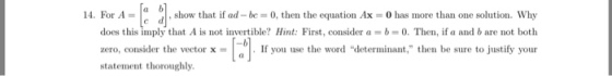 14. For A- a b show that if ad-be 0, then the equation Ax 0 has more than one solution. Why does this imply that A is not invertible? Hint: First, consider ab 0. Then, if a and b are not both zero, consider the ectorxI you use the word determinant, then be sure to justify your statement thoroughly