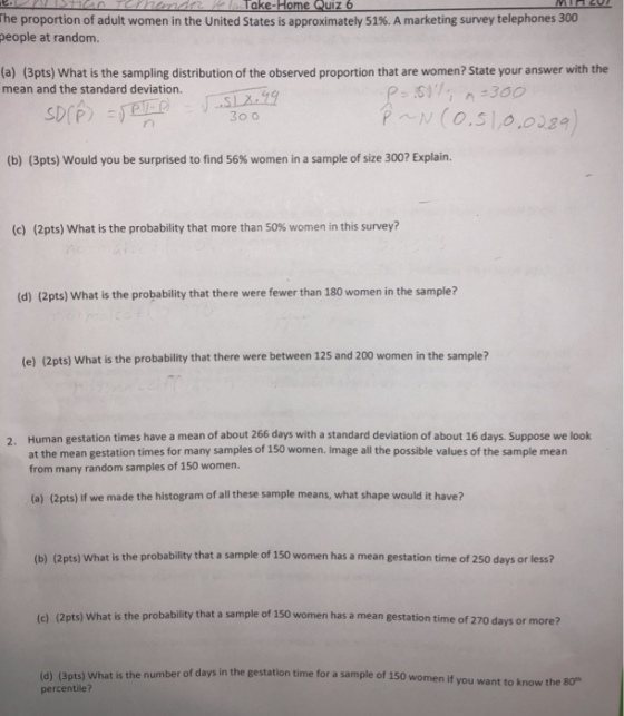 ome he proportion of adult women in the United States is approximately 51%. A marketing survey telephones 300 people at random. (a) (3pts) What is the sampling distribution of the observed proportion that are women? State your answer with the mean and the standard deviation. 30 o (b) (3pts) would you be surprised to find 56% women in a sample of size 300? Explain. (c) (2 pts) What is the probability that more than S0% women in this survey? (d) (2pts) What is the probability that there were fewer than 180 women in the sample? (e) (2pts) What is the probability that there were between 125 and 200 women in the sample? Human gestation times have a mean of about 266 days with a standard deviation of about 16 days. Suppose we look at the mean gestation times for many samples of 150 women. Image all the possible values of the sample mean from many random samples of 150 women. 2. (a) (2pts) If we made the histogram of all these sample means, what shape would it have? (b) (2pts) What is the probability that a sample of 150 women has a mean gestation time of 250 days or less? (c) (2pts) What is the probability that a sample of 150 women has a mean gestation time of 270 days or more? (d) (3pts) What is the number of days in the gestation time for a sample of 150 women if percentile? you want to know t he 80