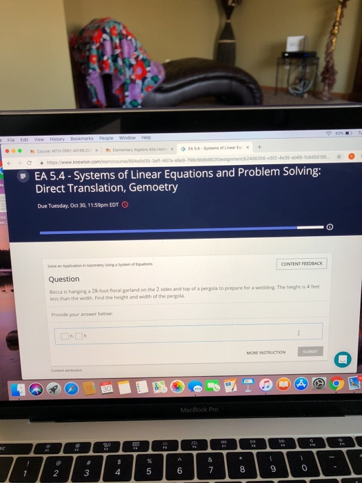 xtElementary Algebia Ata HomEA54-Systems of Lnear + 487a-a9e0-798c608b852f/assignment/b2406356-e512-4e35 EA 5.4-Systems of Linear Equations and Problem Solving: Direct Translation, Gemoetry Due Tuesday, Oct 30, 1 1:59pm EDT Sove an Application in Geometry Uhing a System of Equstions Question Becca is hanging less than the width. Find the height and width of the pergola CONTENT FEEDBACK a 28-foot floral garland on the 2 sides and top of a pergola to prepare for a wedding. The height is 4 feet Provide your answer below MORE INSTRUCTION MacBook Pro 2 3 4 5 6 8