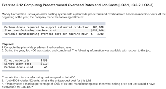 Exercise 2-12 Computing Predetermined Overhead Rates and Job Costs [LO2-1, LO2-2, LO2-3] Moody Corporation uses a job-order costing system with a plantwide predetermined overhead rate based on machine-hours. At the beginning of the year, the company made the following estimates: Machine-hours required to support estimated production 100,08e Fixed manufacturing overhead cost Variable manufacturing overhead cost per machine-hour $ 3.ee $65e,000 Required 1. Compute the plantwide predetermined overhead rate. 2. During the year, Job 400 was started and completed. The following information was available with respect to this job: Direct materials Direct labor cost Machine-hours used $450 $210 40 Compute the total manufacturing cost assigned to Job 400 3. If Job 400 includes 52 units, what is the unit product cost for this job? 41f Moody uses a markup percentage of 120% of its total manufacturing cost, then what selling price per unit would t have established for Job 400?