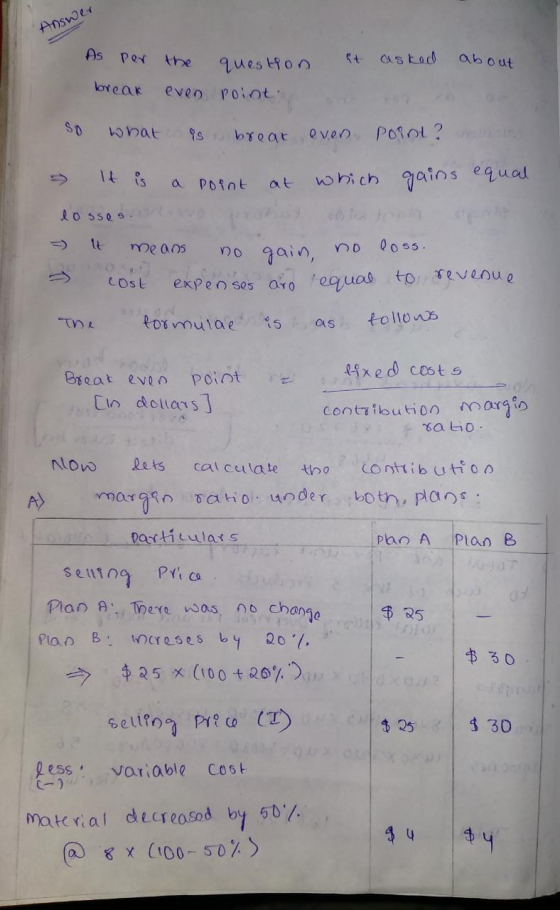 Answer As per the question it asked about break even point so what is brear even point ? - It is a point at which gains equal
