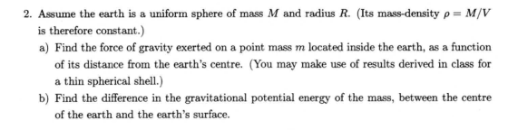 2. Assume the earth is a uniform sphere of mass M and radius R. (Its mass-density ρ--M/V is therefore constant.) a) Find the force of gravity exerted on a point mass m located inside the earth, as a function of its distance from the earths centre. (You may make use of results derived in class for a thin spherical shell.) b) Find the difference in the gravitational potential energy of the mass, between the centre of the earth and the earths surface.