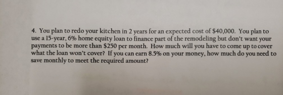 4. You plan to redo your kitchen in 2 years for an expected cost of $40,000. You plan to use a 15-year, 6% home equity loan t