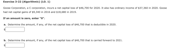 Exercise 3-22 (Algorithmic) (LO. 1) Goose Corporation, a C corporation, incurs a net capital loss of $46,700 for 2020. It als
