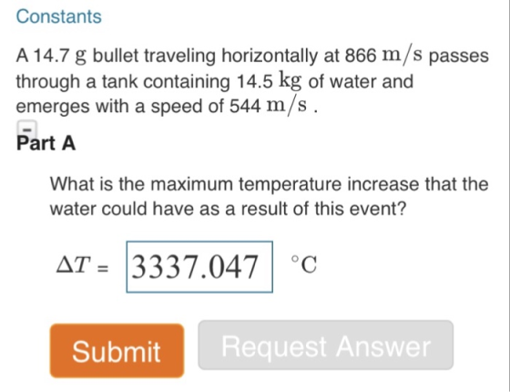 Constants A 14.7 g bullet traveling horizontally at 866 m/s passes through a tank containing 14.5 kg of water and emerges with a speed of 544 m/s Part A What is the maximum temperature increase that the water could have as a result of this event? AT 3337.047 C Submit Request Answer