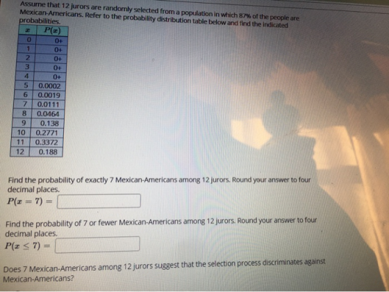 1 Assume that 12 jurors are randomly selected from a population in which 87% of the people are Mexican-Americans. Refer to th