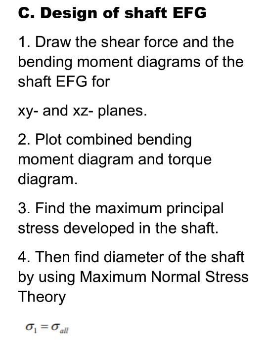 C. Design of shaft EFG 1. Draw the shear force and the bending moment diagrams of the shaft EFG for xy- and xz- planes. 2. Pl