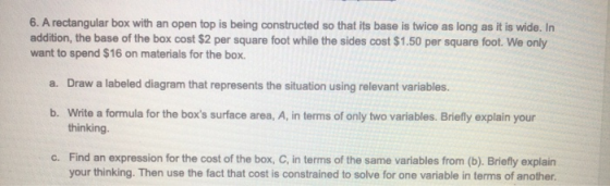 6. A rectangular box with an open top is being constructed so that its base is twice as long as it is wide. In addition, the