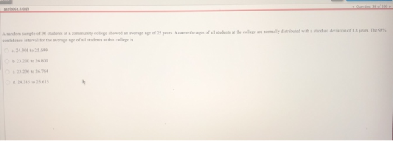 A random sample of 36 students at a community college showed an average age of 25 years. Assume the ages of all stodents at the college are normally dists confidence interval for the average age of all students at this college is distributed with a standard deviation of 1.8 years. The 98% a 24.301 to 25.699 b.23.200 to 26.800 23.236 to 26.764 d 24.385 t0 25.615