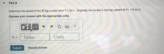 Part A Determine the speed of the 60 kg bucket when t 22 s. Originally the bucket is moving upward at i 6 m/s. Express your answer with the appropriate units. Value Units Submit Request Answer