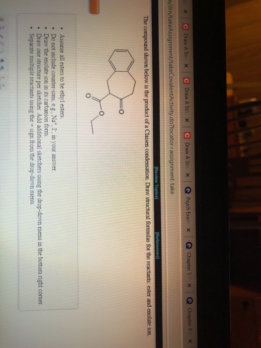 e Draw A Str/X | Q Psych Exar x Q chapter 51 × | Q Chapter 9「X, Draw A Str X Draw A Str x n/ilrn/takeAssignment/takeCovalentActivity do?locator-assignment-take The c shown below is the product of a C for the r ester and on. . Assume all esters to be ethyl esters . Do not include counter-sons, eg. Nat. I in your answer . Draw the enolate ion in its carbanion form . Draw one structure per sketcher Add additional sketchers using the drop-doun menu in the bottom right comer. . Separate multiple reactants using the - sign from the drop-down menu.