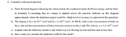 4- Consider a siliconpn-junction: a) Draw the hand diagram indicating the valence hand, the conduction hand, te rmi energy, and the buil- in potentiul, V ussuming that no voltuge is upplied across the junction. Indicate on this diagram approximately where the depletion region would be. (High level of acuracy is expected in this question). h) The doping is Na = 8x10 I cm? and N, = 2x10 lenN. At 300 K, what is the concentration of holes nn the p-side and the cncentration of holes (minority carriers) on th-ide? For silcon, n15xIm c Expluin what the diffusion current is and which way it is flowing for forwurd bias und reverse bias. d) How could you calculute the depletion width for this diode?