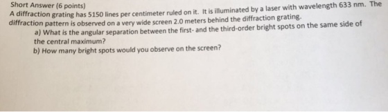 Short Answer (6 points diffraction grating has 5150 lines diffraction per centimeter ruled on it. It is illuminated by a laser with wavelength 633 nm. The a) What is the angular separation between the first- and the third-order bright spots on the same side of the central maximum? pattern is observed on a very wide screen 2.0 meters behind the diffraction grating. b) How many bright spots would you observe on the screen?