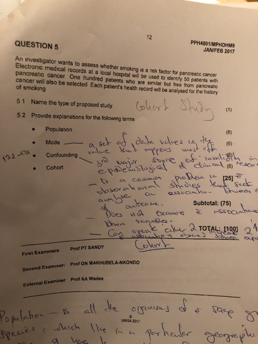 12 PPH4801/MPHDHM9 JAN/FEB 2017 QUESTION 5 An investigator wants to assess whether smoking is a nsk factor for pancreatic cancer Electronic medical records at a local hosptal will be used to identry 50 pabents with pancreatic cancer One hundred patents who are similar but free from pancreatic cancer will also be selected Each patents health record will be analysed for the history of smoking 5 1 Name the type of proposed study 0 5 2 Provide explanations for the following terms Population Modea seo . Cohort 251 aueh Subtotal: (75) raneges First Examiners Prof PT SANDY Second Examiner: Prof ON MAKHUBELA-NKONDO External Examiner Prof AA Wadee UNISA 2017 tpe