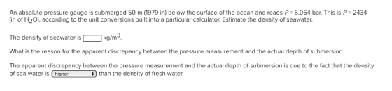 An absolute pressure gauge is submerged 50 m (1979 in) below the surface of the ocean and reads P 6.064 bar. This is P 2434 in of H2O), according to the unit conversions built into a particular calculator. Estimate the density of seawater. The density of seawater is kg/m,2 What is the reason for the apparent discrepancy between the pressure measurement and the actual depth of submersion The apparent discrepancy between the pressure measurement and the actual depth of submersion is due to the fact that the density of sea water is is higher higher than the density of fresh water.