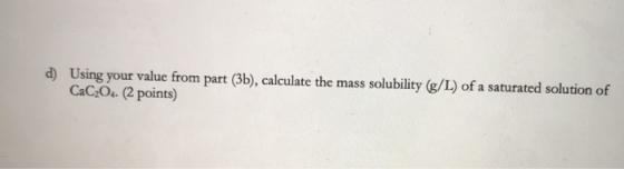d) Using your value from part (3b), calculate the mass solubility (g/L) of a saturated solution of CaC204- (2 points)