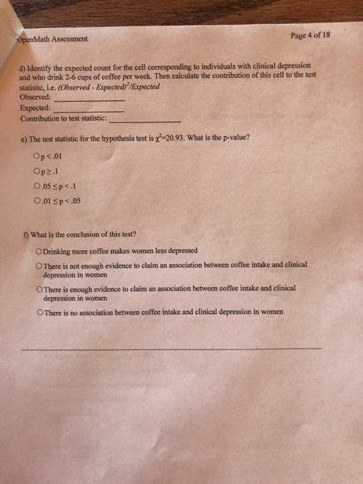 Page 4 of 18 nMath Assessment d) Identify the expected count for the cell corresponding to individuals with clinical depression and who drink 2-6 cups of coffee per week. Then calculate the contribution of this cell to the test statisitc, i.e. (Observed - Expected/Expected Observed: Expected Contribution to test statistic: e) The test statistic for the hypothesis test is -20.93. What is the p-value? Op <.01 Op2.1 O.05 sp<.1 O.01 s p<.05 f) What is the conclusion of this test? ODrinking more coffee makes women less depressed O There is not enough evidence to claim an association between coffee intake and clinical depression in women OThere is enough evidence to claim an association between coffee intake and clinical depression in women O There is no association between coffee intake and clinical depression in women