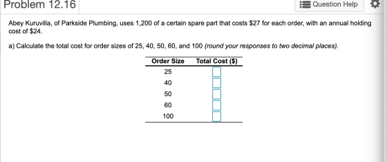 Problem 12.16 Question Help Abey Kuruvilla, of Parkside Plumbing, uses 1,200 of a certain spare part that costs $27 for each