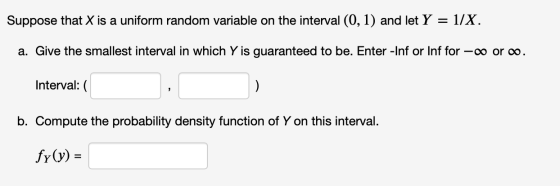 Suppose that X is a uniform random variable on the interval (0, 1) and let Y = 1/X. a. Give the smallest interval in which Y