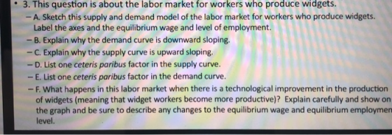 3. This question is about the labor market for workers who produce widgets. A. Sketch this supply and demand model of the labor market for workers who produce widgets. Label the axes and the equilibrium wage and level of employment - B. Explain why the demand curve is downward sloping. -C. Explain why the supply curve is upward sloping - D. List one ceteris paribus factor in the supply curve. - E. List one ceteris paribus factor in the demand curve. -F. What happens in this labor market when there is a technological improvement in the production of widgets (meaning that widget workers become more productive)? Explain carefully and show on the graph and be sure to describe any changes to the equilibrium wage and equilibrium employmen level.