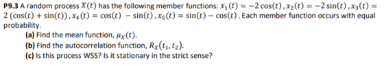 P9.3 A random process X(t) has the following member functions: x1 (t) -2 cos(t), x2(t)2 sin(t), x3(t)- 2 (cos(t) +sin(t)),x4t)cost) - sin(t), xst)sin(t) - cos(t).Each member function occurs with equal probability. (a) Find the mean function, Hx (t). (b) Find the autocorrelation function, Rx(t1,t2) (c) Is this process WSS? Is it stationary in the strict sense?