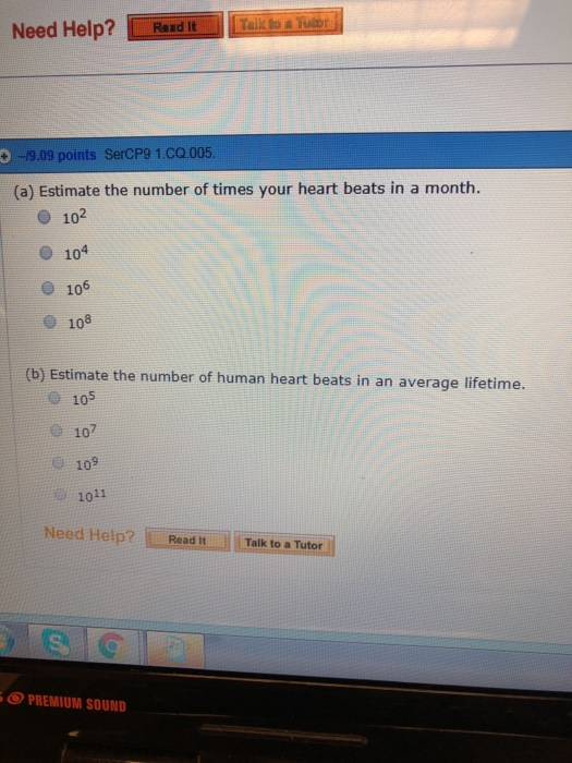 Need Help?Read Rand It 19.09 points SerCP9 1.CQ.005 (a) Estimate the number of times your heart beats in a month. O 102 O 104 O 106 e 108 (b) Estimate the number of human heart beats in an average lifetime. 105 107 109 1011 Need Help? Read Talk to a Tutor PREMIUM SOUND