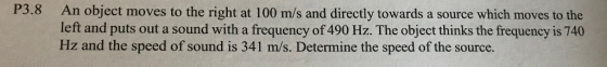 P3.8 An object moves to the right at 100 m/s and directly towards a source which moves to the left and puts out a sound with a frequency of 490 Hz. The object thinks the frequency is 740 Hz and the speed of sound is 341 m/s. Determine the speed of the source.