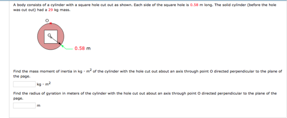 A body consists of a cylinder with a square hole cut out as shown. Each side of the square hole is 0.58 m long. The solid cylinder (before the hole was cut out) had a 29 kg mass. 一-0.58 m Find the mass moment of inertia in kg·m2 of the cylinder with the hole cut out about an axis through point O directed perpendicular to the plane of the page Find the radius of gyration in meters of the cylinder with the hole cut out about an axis through point O directed perpendicular to the plane of the page.