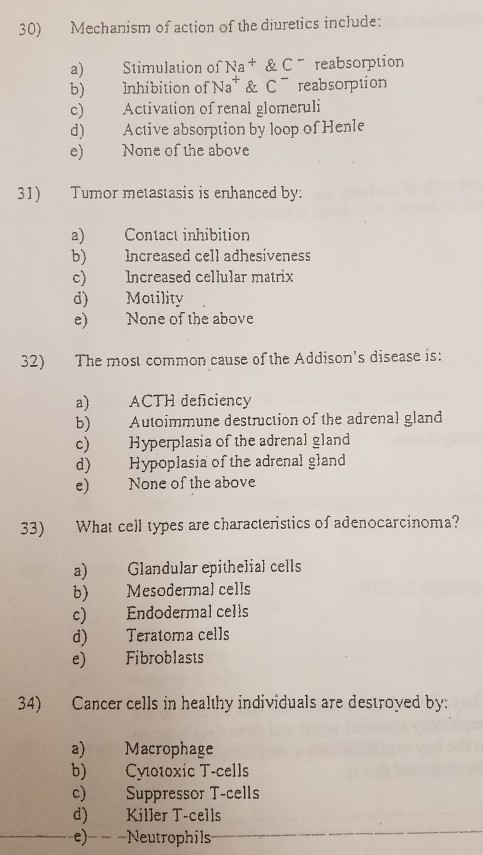30) Mechanism of action of the diuretics include: a) Stimulation of Na+ & C reabsorption b) inhibition of Na* & C reabsorption Activation of renal glomeruli d) Active absorption by loop of Henle e) None of the above 31) Tumor metastasis is enhanced by: a) Contact inhibition b) Increased cell adhesiveness c) Increased cellular matrix d) Motility e) None of the above 32) The most common cause of the Addisons disease is: a) ACTH deficiency b) Autoimmune destruction of the adrenal gland c) Hyperplasia of the adrenal gland d) Hypoplasia of the adrenal gland e) None of the above 33) What ceil types are characteristics of adenocarcinoma? a) Glandular epithelial cells b) Mesodermal cells c) Endodermal celis d) Teratoma cells e) Fibroblasts 34) Cancer cells in healthy individuals are destroyed by: a) Macrophage b) Cy1otoxic T-cells c) Suppressor T-cells d) Killer T-cells e)---Neutrophils