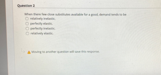 Question 2 When there few close substitutes available for a good, demand tends to be relatively inelastic O perfectly elastic