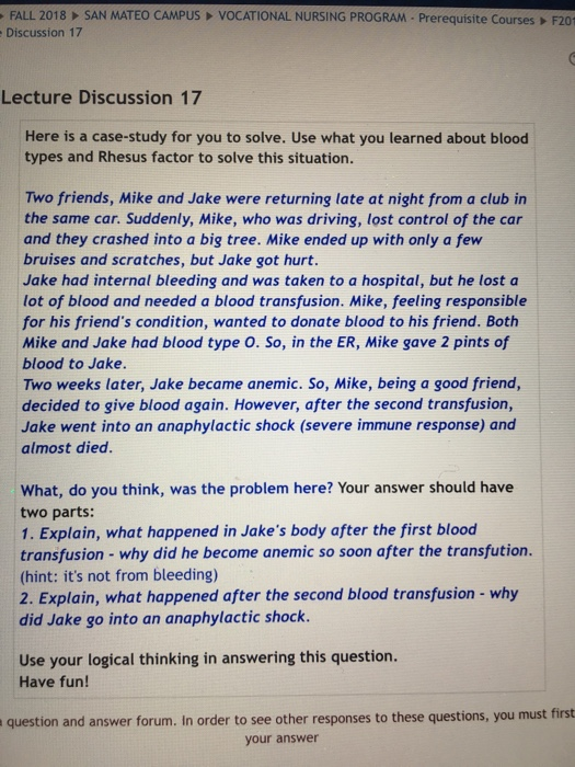 FALL 2018 SAN MATEO CAMPUS VOCATIONAL NURSING PROGRAM- Prerequisite Courses F201 Discussion 17 Lecture Discussion 17 Here is a case-study for you to solve. Use what you learned about blood types and Rhesus factor to solve this situation. Two friends, Mike and Jake were returning late at night from a club in the same car. Suddenly, Mike, who was driving, lost control of the car and they crashed into a big tree. Mike ended up with only a few bruises and scratches, but Jake got hurt. Jake had internal bleeding and was taken to a hospital, but he lost a lot of blood and needed a blood transfusion. Mike, feeling responsible for his friends condition, wanted to donate blood to his friend. Both Mike and Jake had blood type O. So, in the ER, Mike gave 2 pints of blood to Jake. Two weeks later, Jake became anemic. So, Mike, being a good friend, decided to give blood again. However, after the second transfusion, Jake went into an anaphylactic shock (severe immune response) and almost died What, do you think, was the problem here? Your answer should have two parts: 1. Explain, what happened in Jakes body after the first blood transfusion - why did he become anemic so soon after the transfution. (hint: its not from bleeding) 2. Explain, what happened after the second blood transfusion- why did Jake go into an anaphylactic shock. Use your logical thinking in answering this question. Have fun! question and answer forum. In order to see other responses to these questions, you must first your answer