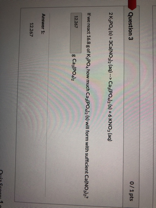 Question 3 0/1 pts 2 K3PO4(s) + 3Ca(NO3)2 (aq) --> Ca3(PO4)2 (s) +6 KNO3 (aq) If we react 16.8 g of K3PO4 how much Ca3(PO4)2