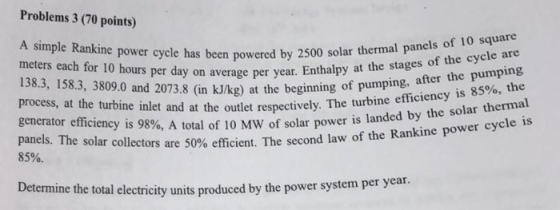 Problems 3 (70 points) A simple Rankine power cycle has been powered by 2500 meters each for 10 hours per day on year 138.3, 158.3, 3809.0 and 2073.8 (in kJ/kg) at the beginning process, at the turbine inlet and at the outlet respectively. 1 generator efficiency is 98%, A tota panels. The solar collectors are 50% efficient. The second law of the 85%. solar thermal panels of 10 square erage per year. Enthalpy at the stages of the cycle are of pumping, after the pumping 85%, the T he turbine efficiency is I of 10 MW of solar power is landed by the solar thermal Rankine power cycle is Determine the total electricity units produced by the power system per year.