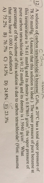 12/ A solution of carbon tetrachloride in benzene, CoH6, at 20°C has a total vapor pressure of . 78.50 mmHg. (Assume that this solution i Ideal.) The vapor pressure of pure benzene at this temperature is 74.61 mmHg and its density is 0.87865 g/cm, the vapor pressure of pure carbon tetrachloride is 91.32 mmHg and its density is 1.5940 g/cm. What percentage of the volume of this solution is due to carbon tetrachloride? (Hint: assume that you have 1.000 L of solution.) A) 75.2% B) 76.7% C) 14.3% D) 24.8%. E) 23.3%