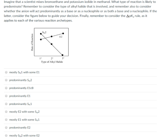 Imagine that a scientist mixes bromoethane and potassium iodide in methanol. What type of reaction is likely to predominate? Remember to consider the type of alkyl halide that is involved, and remember also to consider whether the anion will act predominantly as a base or as a nucleophile or as both a base and a nucleophile. If the latter, consider the figure below to guide your decision. Finally, remember to consider the ΔpKa rule, as it applies to each of the various reaction archetypes. SN2 E2 10 30 2° Type of Alkyl Halide mostly Sy1 with some 1 predominantly SN2 predominantly E1cB O predominantly E1 O predominantly SN1 O mostly E2 with some SN2 mostly E1 with some SN1 predominantly E2 mostly Sy2 with some E2 O O
