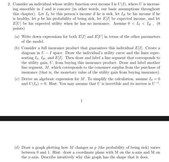 2. Consider an individual whose utility function over income I is U(I), where U is increas- ing smoothly in I and is concave (in other words, our basic assumptions throughout this chapter). Let Is be this persons income if he is sick, let 1н be his income if he is healthy, let p be his probability of being sick, let EI be expected income, and let ElU] be his expected utility when he has no insurance. Assum e 0 < 1s < IH . (8 points (a) Write down expressions for both EI and EU] in terms of the other parameters of the model (b) Consider a full insurance product that guarantees this individual El/]. Create a diagram in U- I space. Draw the individuals utility curve and the lines repre- senting Is, I, and ElI]. Then draw and label a line segment that corresponds to the utility gain, U, from buying this insurance product. Draw and label another line segment, M, which corresponds to the consumer surplus from the purchase of insurance (that is, the monetary value of the utility gain from buying insurance) (c) Derive an algebraic expression for M. To simplify the calculation, assume 1s = 0 and U(Is)0. Hint: You may assume that U is invertible and its inverse is U-1 (d) Draw a graph plotting how M changes as p (the probability of being sick) varies between 0 and 1. Hint: draw a coordinate plane with M on the x-axis and M on the y-axis. Describe intuitively why this graph has the shape that it does