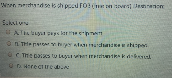 When merchandise is shipped FOB (free on board) Destination: Select one: O A. The buyer pays for the shipment. O B. Title pas