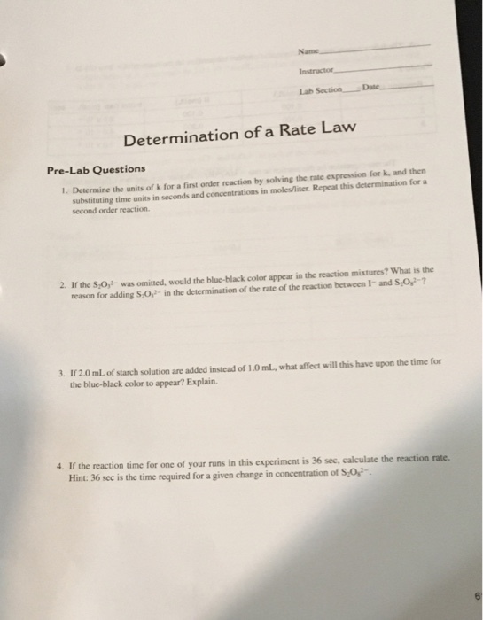 Lab Determination of a Rate Lavw Pre-Lab Questions 1. Determine the units of k for a first order reaction by solving the rate expression for k, and then substituting time units in seconds and concentrations in moles/liter Repeat this determination for a second order reaction 2. If the S,O,- was omitted, would the blue-black color appear in the reaction mixtures? What is the reason for adding S,0,- in the determination of the rate of the reaction between I- and S O,2-7 3. If2.0 mL of starch solution are added instead of 1.0 mL, what affect will this have upon the time for the blue-black color to appear? Explain. 4. If the reaction time for one of your runs in this experiment is 36 sec, calculate the reaction rate. Hint: 36 sec is the time required for a given change in concentration of S,0-