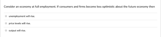Consider an economy at full employment. If consumers and firms become less optimistic about the future economy then O unemployment will rise O price levels will rise. O output will rise.