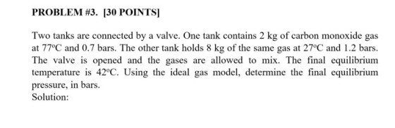 PROBLEM #3. [30 POINTS! Two tanks are connected by a valve. One tank contains 2 kg of carbon monoxide gas at 77°C and 0.7 bars. The other tank holds 8 kg of the same gas at 27°C and 1.2 bars The valve is opened and the gases are allowed to mix. The final equilibrium temperature is 42°C. Using the ideal gas model, determine the final equilibrium pressure, in bars. Solution:
