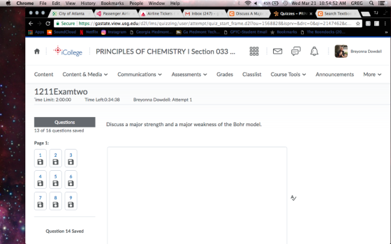 Chrome File Edit View History BookmarksPeople Window Help 45% α 0 Wed Mar 21 10:54:52 AM GREG City of AtlantaPassenger Airlir Airline TicketsM Inbox (247) - C Discuss A Majo Quizzes PRINx C Search Textbo TJ Secure https://gastate.view.usg.edu/d2l/lms/quizzing/user/attempt/quiz-start-frame.d2Pou=1568828&isprv-8drc=0&qì-2147462&c ☆ Apps-SoundCloud N Netflix ) Instagram D Georgia Piedmont. 厕GaPledmontTech D CTC-Student Emall ★ Bookmarks D The Boondocks (20. ˋ帝¡ ollege PRINCIPLES OF CHEMISTRY I Section 033 A Breyonna Dowdell D00 Content Content & Media Communications ﹀ Assessments Grades Classlist Course Tools ﹀ Announcements More v 1211Examtwo ime Limit: 2:00:00 Time Left:0:34:38 Breyonna Dowdell: Attempt 1 Questions Discuss a major strength and a major weakness of the Bohr model. 13 of 16 questions saved Page 1: 4 6 8 Question 14 Saved