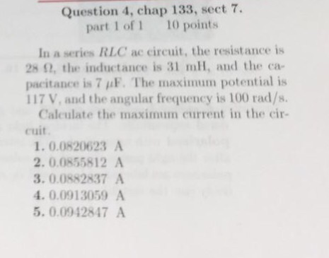 Question 4, chap 133, sect 7. part 1 of 1 10 points In a series RLC ac circuit, the resistance is 2811, the inductance is 31 mH, nnd the ca- pacitance is 7 μF. The maximum potential is 117 V, and the angular frequency is 100 rad/s. Caleulate the maximum current in the cir- cuit 1.0.0820623 A 2. 0.0855812 A 3. 0.0882837 A 4. 0.0913059 A 5. 0.0942847 A