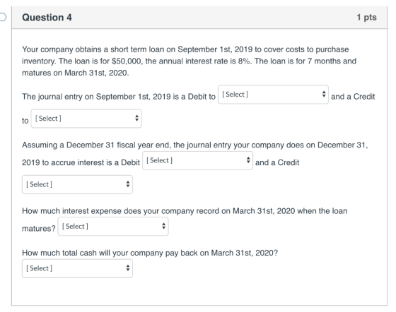 Question 4 1 pts Your company obtains a short term loan on September 1st, 2019 to cover costs to purchase inventory. The loan