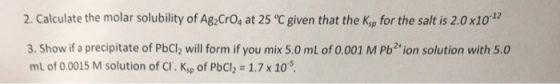 2. Calculate the molar solubility of Ag:CrOs at 25 °C given that the Kip for the salt is 2.0x10 3. Show if a precipitate of PbCl2 will form if you mix 5.0 ml of 0.001 M Pb2+ion solution with 5.0 mL of 0.0015 M solution of CI. Ksp of PbCl2 1.7x 10